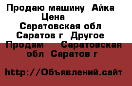 Продаю машину “Айка“  › Цена ­ 500 - Саратовская обл., Саратов г. Другое » Продам   . Саратовская обл.,Саратов г.